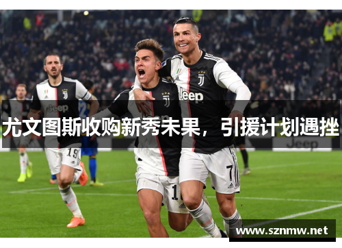 尤文图斯收购新秀未果，引援计划遇挫