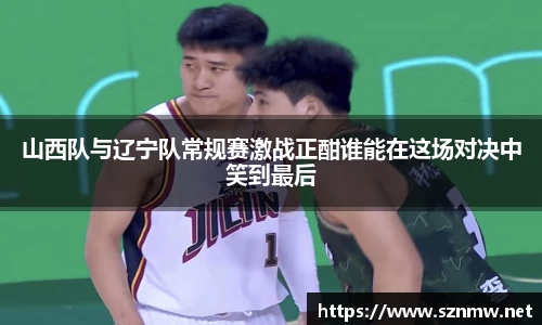 beats365山西队与辽宁队常规赛激战正酣谁能在这场对决中笑到最后